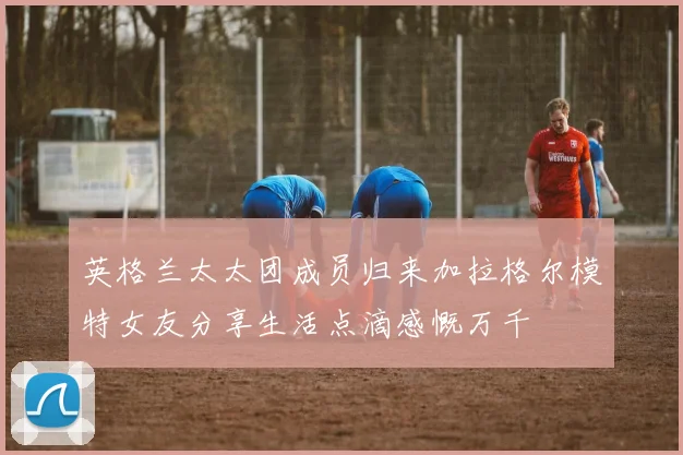 英格兰太太团成员归来加拉格尔模特女友分享生活点滴感慨万千