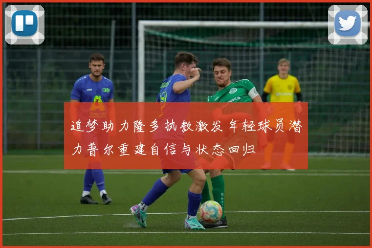 追梦助力隆多执教激发年轻球员潜力普尔重建自信与状态回归