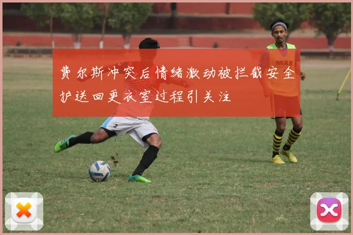 费尔斯冲突后情绪激动被拦截安全护送回更衣室过程引关注