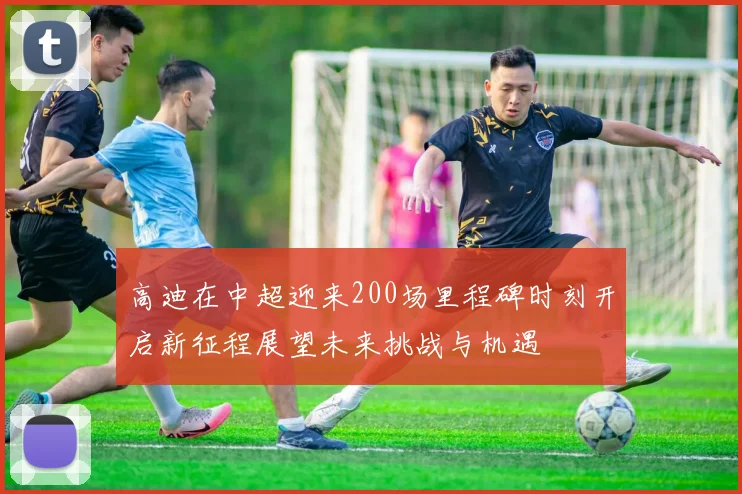 高迪在中超迎来200场里程碑时刻开启新征程展望未来挑战与机遇