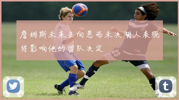 詹姆斯未来去向悬而未决湖人表现将影响他的留队决定