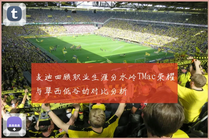 麦迪回顾职业生涯分水岭TMac荣耀与翠西低谷的对比分析
