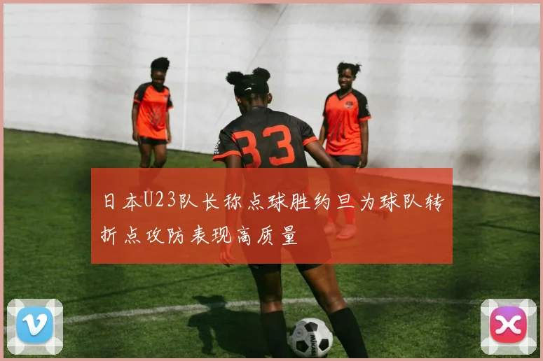 日本U23队长称点球胜约旦为球队转折点攻防表现高质量