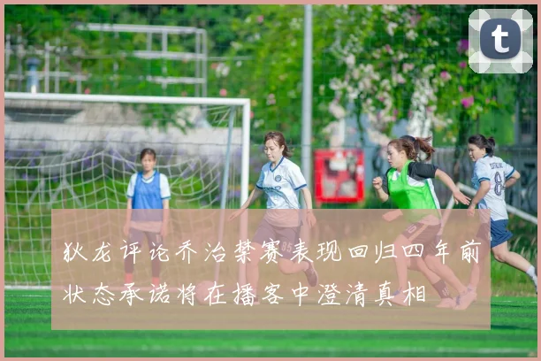 狄龙评论乔治禁赛表现回归四年前状态承诺将在播客中澄清真相