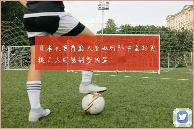 日本决赛首发大变动对阵中国时更换五人前场调整明显