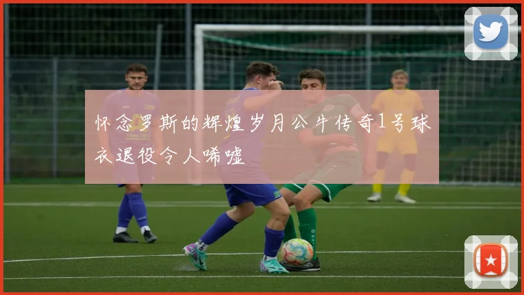 怀念罗斯的辉煌岁月公牛传奇1号球衣退役令人唏嘘