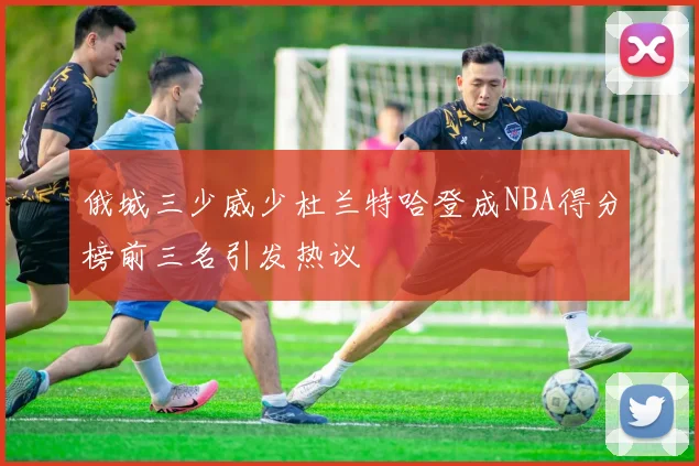 俄城三少威少杜兰特哈登成NBA得分榜前三名引发热议