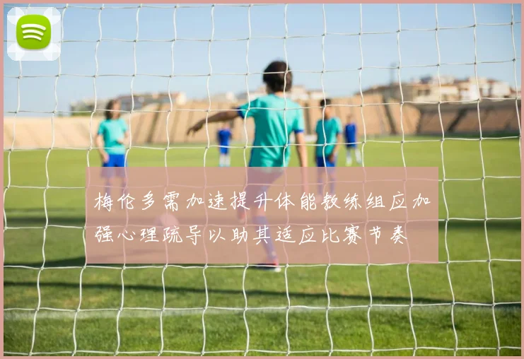 梅伦多需加速提升体能教练组应加强心理疏导以助其适应比赛节奏
